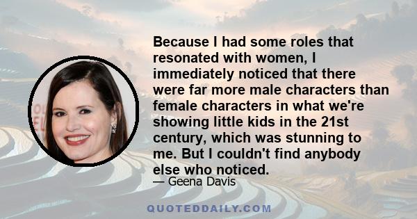 Because I had some roles that resonated with women, I immediately noticed that there were far more male characters than female characters in what we're showing little kids in the 21st century, which was stunning to me.