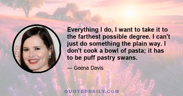 Everything I do, I want to take it to the farthest possible degree. I can't just do something the plain way. I don't cook a bowl of pasta; it has to be puff pastry swans.