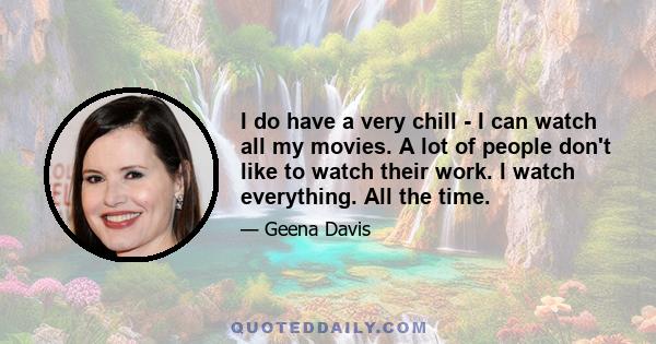 I do have a very chill - I can watch all my movies. A lot of people don't like to watch their work. I watch everything. All the time.