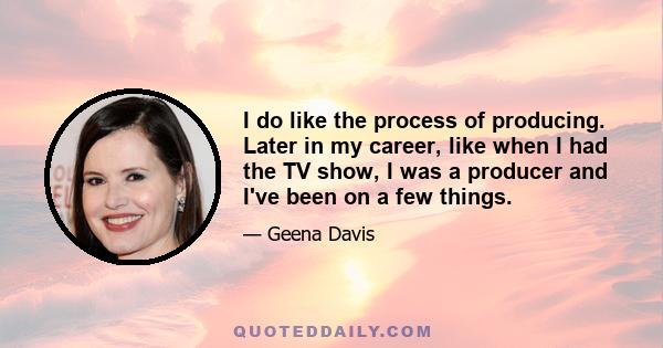 I do like the process of producing. Later in my career, like when I had the TV show, I was a producer and I've been on a few things.