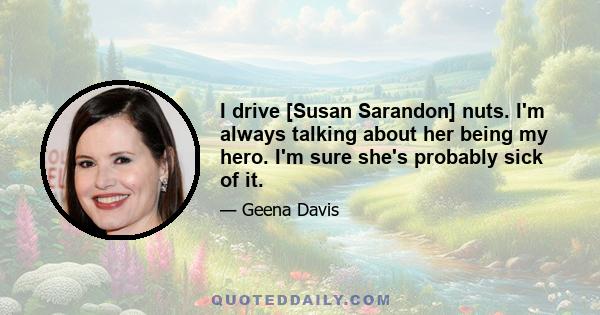 I drive [Susan Sarandon] nuts. I'm always talking about her being my hero. I'm sure she's probably sick of it.