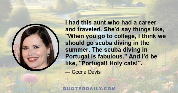 I had this aunt who had a career and traveled. She'd say things like, When you go to college, I think we should go scuba diving in the summer. The scuba diving in Portugal is fabulous. And I'd be like, Portugal! Holy