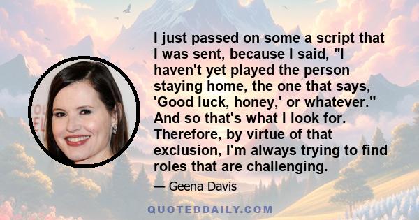 I just passed on some a script that I was sent, because I said, I haven't yet played the person staying home, the one that says, 'Good luck, honey,' or whatever. And so that's what I look for. Therefore, by virtue of