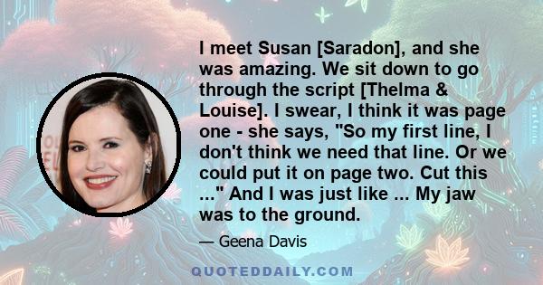 I meet Susan [Saradon], and she was amazing. We sit down to go through the script [Thelma & Louise]. I swear, I think it was page one - she says, So my first line, I don't think we need that line. Or we could put it on