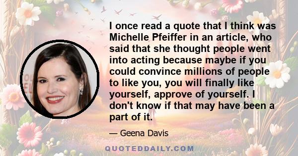 I once read a quote that I think was Michelle Pfeiffer in an article, who said that she thought people went into acting because maybe if you could convince millions of people to like you, you will finally like yourself, 