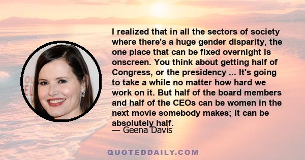 I realized that in all the sectors of society where there's a huge gender disparity, the one place that can be fixed overnight is onscreen. You think about getting half of Congress, or the presidency ... It's going to