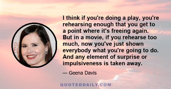 I think if you're doing a play, you're rehearsing enough that you get to a point where it's freeing again. But in a movie, if you rehearse too much, now you've just shown everybody what you're going to do. And any