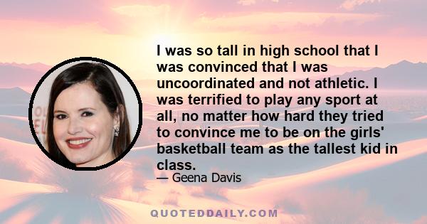 I was so tall in high school that I was convinced that I was uncoordinated and not athletic. I was terrified to play any sport at all, no matter how hard they tried to convince me to be on the girls' basketball team as