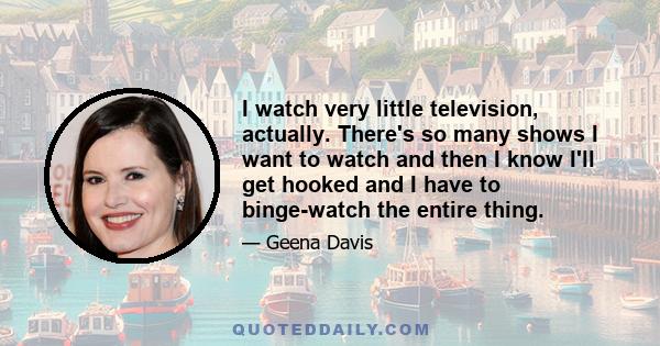 I watch very little television, actually. There's so many shows I want to watch and then I know I'll get hooked and I have to binge-watch the entire thing.