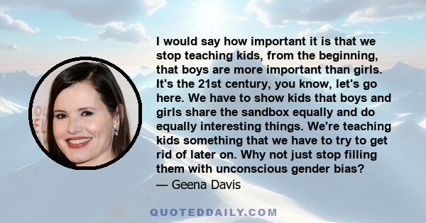 I would say how important it is that we stop teaching kids, from the beginning, that boys are more important than girls. It's the 21st century, you know, let's go here. We have to show kids that boys and girls share the 