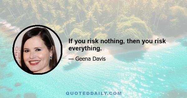 If you risk nothing, then you risk everything.