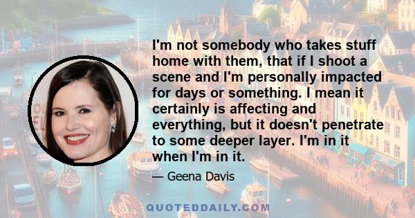 I'm not somebody who takes stuff home with them, that if I shoot a scene and I'm personally impacted for days or something. I mean it certainly is affecting and everything, but it doesn't penetrate to some deeper layer. 