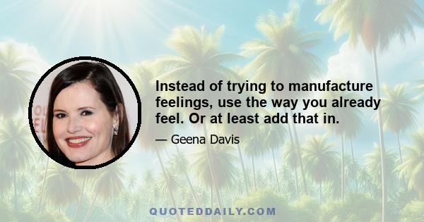 Instead of trying to manufacture feelings, use the way you already feel. Or at least add that in.