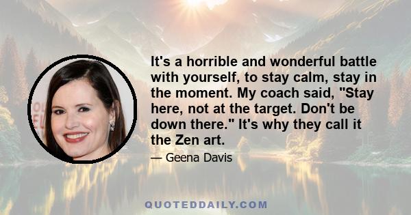 It's a horrible and wonderful battle with yourself, to stay calm, stay in the moment. My coach said, Stay here, not at the target. Don't be down there. It's why they call it the Zen art.