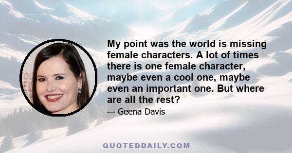 My point was the world is missing female characters. A lot of times there is one female character, maybe even a cool one, maybe even an important one. But where are all the rest?