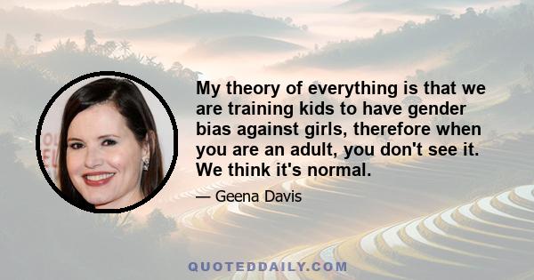 My theory of everything is that we are training kids to have gender bias against girls, therefore when you are an adult, you don't see it. We think it's normal.