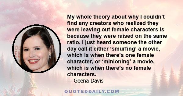 My whole theory about why I couldn’t find any creators who realized they were leaving out female characters is because they were raised on the same ratio. I just heard someone the other day call it either ‘smurfing’ a