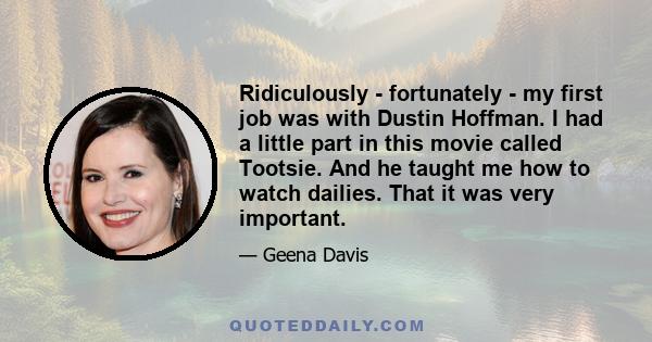 Ridiculously - fortunately - my first job was with Dustin Hoffman. I had a little part in this movie called Tootsie. And he taught me how to watch dailies. That it was very important.