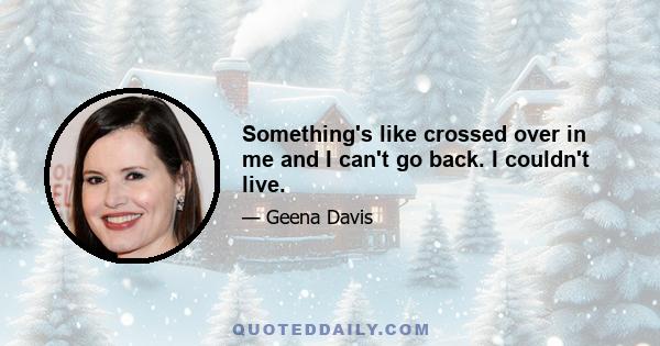 Something's like crossed over in me and I can't go back. I couldn't live.