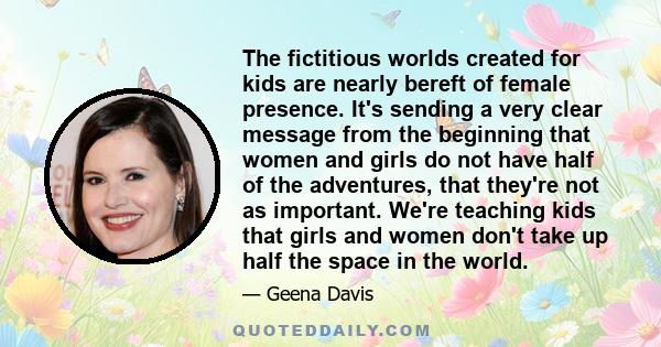 The fictitious worlds created for kids are nearly bereft of female presence. It's sending a very clear message from the beginning that women and girls do not have half of the adventures, that they're not as important.