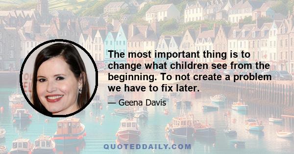 The most important thing is to change what children see from the beginning. To not create a problem we have to fix later.