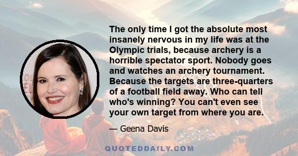 The only time I got the absolute most insanely nervous in my life was at the Olympic trials, because archery is a horrible spectator sport. Nobody goes and watches an archery tournament. Because the targets are