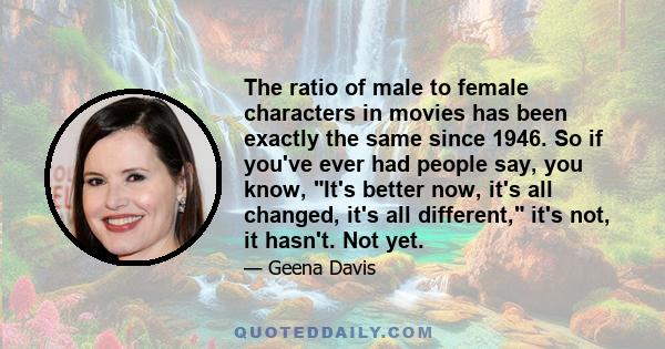 The ratio of male to female characters in movies has been exactly the same since 1946. So if you've ever had people say, you know, It's better now, it's all changed, it's all different, it's not, it hasn't. Not yet.