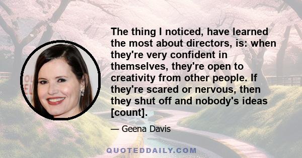 The thing I noticed, have learned the most about directors, is: when they're very confident in themselves, they're open to creativity from other people. If they're scared or nervous, then they shut off and nobody's