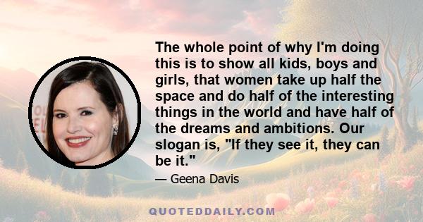 The whole point of why I'm doing this is to show all kids, boys and girls, that women take up half the space and do half of the interesting things in the world and have half of the dreams and ambitions. Our slogan is,