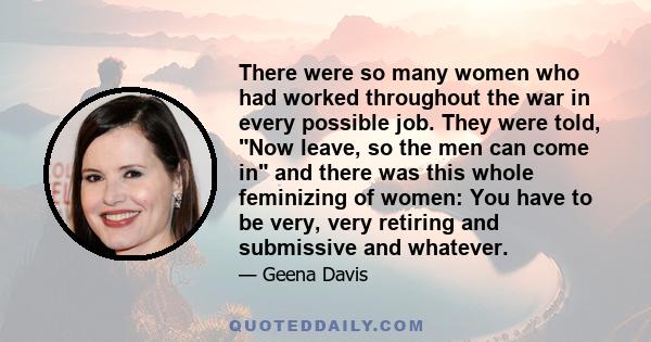 There were so many women who had worked throughout the war in every possible job. They were told, Now leave, so the men can come in and there was this whole feminizing of women: You have to be very, very retiring and