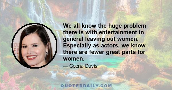 We all know the huge problem there is with entertainment in general leaving out women. Especially as actors, we know there are fewer great parts for women.