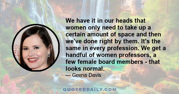 We have it in our heads that women only need to take up a certain amount of space and then we've done right by them. It's the same in every profession. We get a handful of women professors, a few female board members -