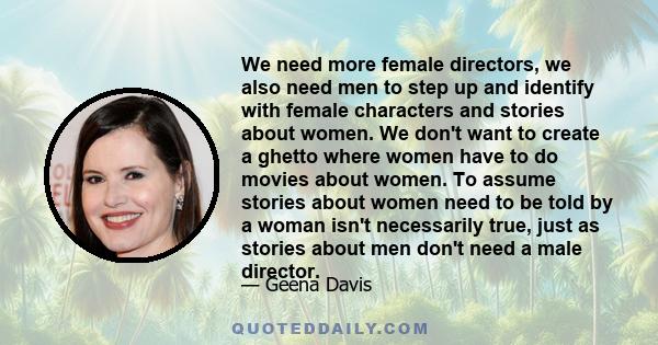 We need more female directors, we also need men to step up and identify with female characters and stories about women. We don't want to create a ghetto where women have to do movies about women. To assume stories about 