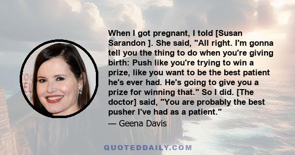 When I got pregnant, I told [Susan Sarandon ]. She said, All right. I'm gonna tell you the thing to do when you're giving birth: Push like you're trying to win a prize, like you want to be the best patient he's ever