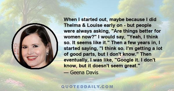 When I started out, maybe because I did Thelma & Louise early on - but people were always asking, Are things better for women now? I would say, Yeah, I think so. It seems like it. Then a few years in, I started saying,