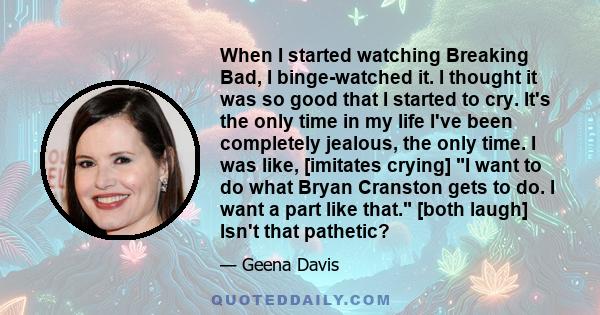 When I started watching Breaking Bad, I binge-watched it. I thought it was so good that I started to cry. It's the only time in my life I've been completely jealous, the only time. I was like, [imitates crying] I want