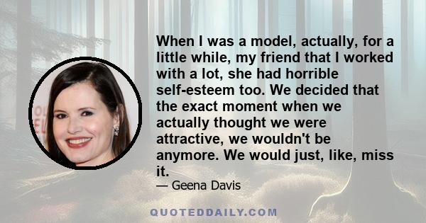 When I was a model, actually, for a little while, my friend that I worked with a lot, she had horrible self-esteem too. We decided that the exact moment when we actually thought we were attractive, we wouldn't be