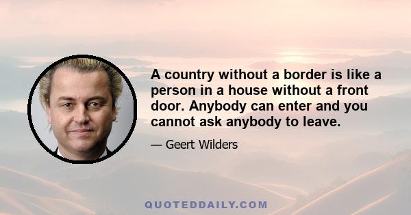 A country without a border is like a person in a house without a front door. Anybody can enter and you cannot ask anybody to leave.