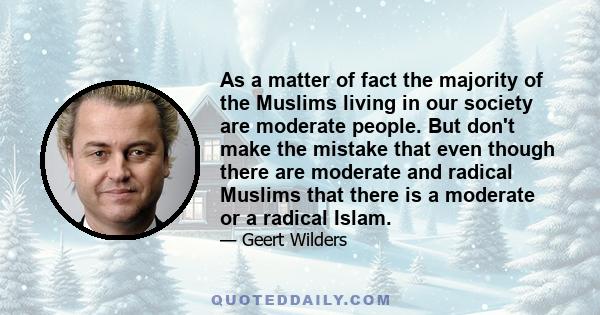 As a matter of fact the majority of the Muslims living in our society are moderate people. But don't make the mistake that even though there are moderate and radical Muslims that there is a moderate or a radical Islam.