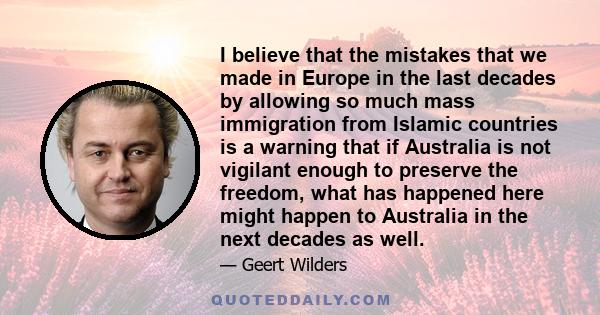 I believe that the mistakes that we made in Europe in the last decades by allowing so much mass immigration from Islamic countries is a warning that if Australia is not vigilant enough to preserve the freedom, what has