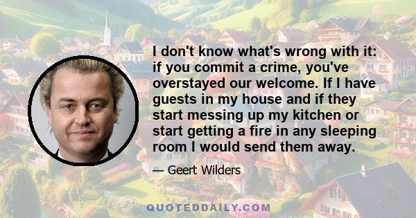 I don't know what's wrong with it: if you commit a crime, you've overstayed our welcome. If I have guests in my house and if they start messing up my kitchen or start getting a fire in any sleeping room I would send