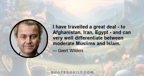 I have travelled a great deal - to Afghanistan, Iran, Egypt - and can very well differentiate between moderate Muslims and Islam.