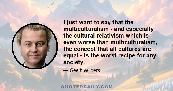 I just want to say that the multiculturalism - and especially the cultural relativism which is even worse than multiculturalism, the concept that all cultures are equal - is the worst recipe for any society.