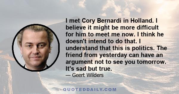 I met Cory Bernardi in Holland. I believe it might be more difficult for him to meet me now. I think he doesn't intend to do that. I understand that this is politics. The friend from yesterday can have an argument not