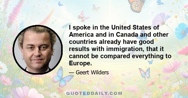 I spoke in the United States of America and in Canada and other countries already have good results with immigration, that it cannot be compared everything to Europe.