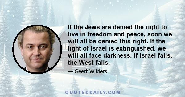 If the Jews are denied the right to live in freedom and peace, soon we will all be denied this right. If the light of Israel is extinguished, we will all face darkness. If Israel falls, the West falls.