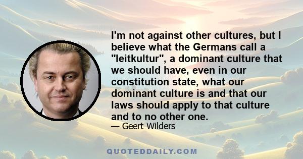 I'm not against other cultures, but I believe what the Germans call a leitkultur, a dominant culture that we should have, even in our constitution state, what our dominant culture is and that our laws should apply to