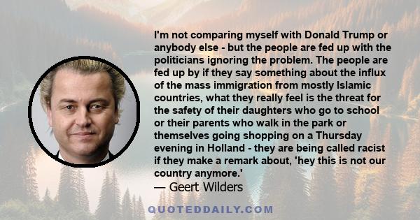 I'm not comparing myself with Donald Trump or anybody else - but the people are fed up with the politicians ignoring the problem. The people are fed up by if they say something about the influx of the mass immigration