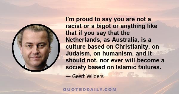 I'm proud to say you are not a racist or a bigot or anything like that if you say that the Netherlands, as Australia, is a culture based on Christianity, on Judaism, on humanism, and it should not, nor ever will become