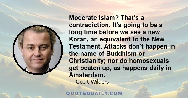 Moderate Islam? That's a contradiction. It's going to be a long time before we see a new Koran, an equivalent to the New Testament. Attacks don't happen in the name of Buddhism or Christianity; nor do homosexuals get